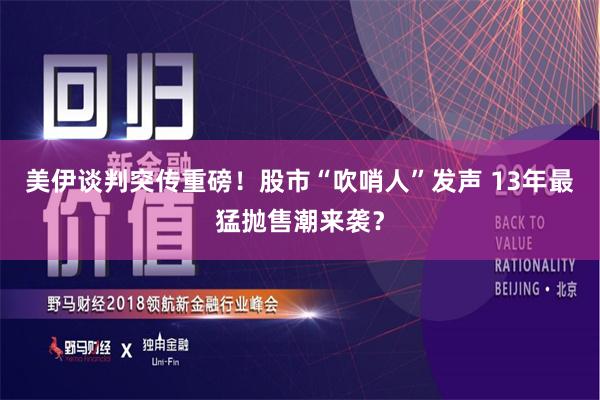 美伊谈判突传重磅！股市“吹哨人”发声 13年最猛抛售潮来袭？