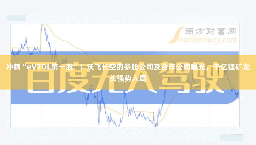 冲刺“eVTOL第一股”！沃飞长空的参股公司及合作公司曝光，千亿锂矿龙头强势入局