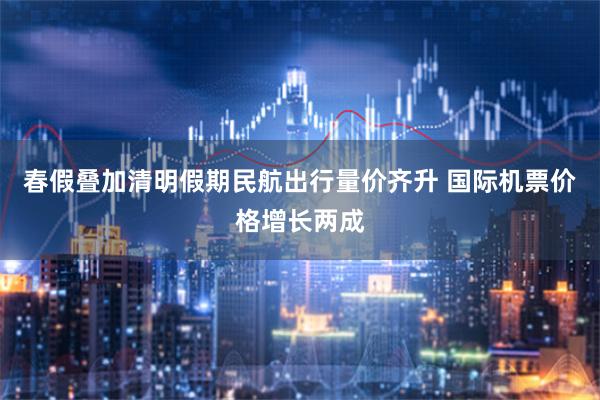 春假叠加清明假期民航出行量价齐升 国际机票价格增长两成