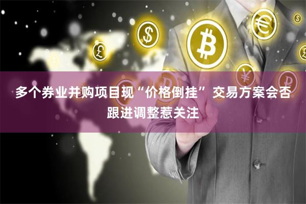 多个券业并购项目现“价格倒挂” 交易方案会否跟进调整惹关注