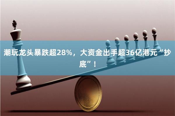 潮玩龙头暴跌超28%，大资金出手超36亿港元“抄底”！