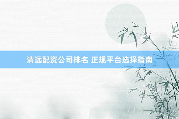 清远配资公司排名 正规平台选择指南